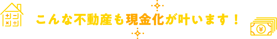 こんな不動産も現金化が叶います！